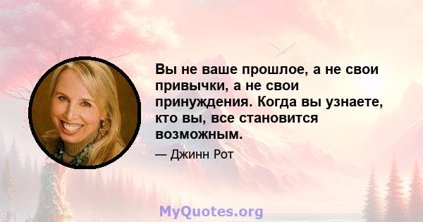 Вы не ваше прошлое, а не свои привычки, а не свои принуждения. Когда вы узнаете, кто вы, все становится возможным.