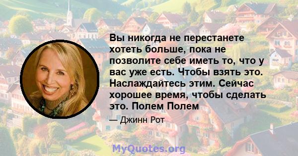 Вы никогда не перестанете хотеть больше, пока не позволите себе иметь то, что у вас уже есть. Чтобы взять это. Наслаждайтесь этим. Сейчас хорошее время, чтобы сделать это. Полем Полем