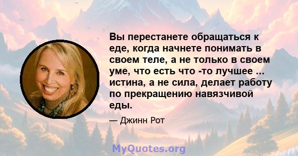 Вы перестанете обращаться к еде, когда начнете понимать в своем теле, а не только в своем уме, что есть что -то лучшее ... истина, а не сила, делает работу по прекращению навязчивой еды.