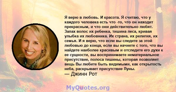 Я верю в любовь. И красота. Я считаю, что у каждого человека есть что -то, что он находит прекрасным, и что они действительно любят. Запах волос их ребенка, тишина леса, кривая улыбка их любовника. Их страна, их