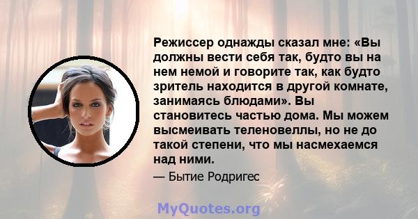 Режиссер однажды сказал мне: «Вы должны вести себя так, будто вы на нем немой и говорите так, как будто зритель находится в другой комнате, занимаясь блюдами». Вы становитесь частью дома. Мы можем высмеивать