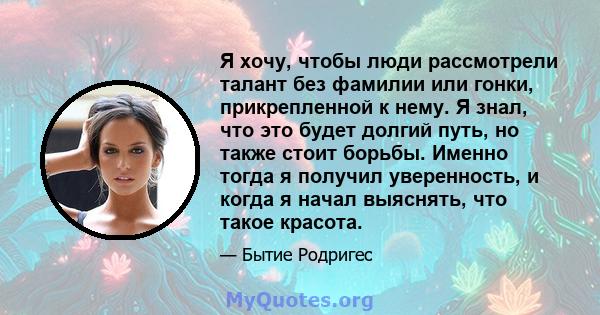 Я хочу, чтобы люди рассмотрели талант без фамилии или гонки, прикрепленной к нему. Я знал, что это будет долгий путь, но также стоит борьбы. Именно тогда я получил уверенность, и когда я начал выяснять, что такое