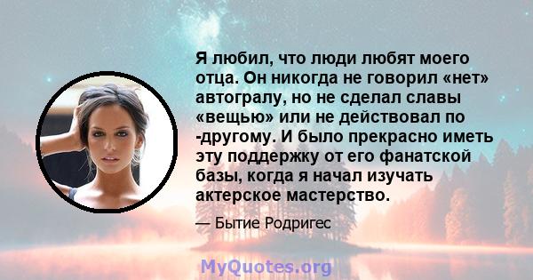 Я любил, что люди любят моего отца. Он никогда не говорил «нет» автогралу, но не сделал славы «вещью» или не действовал по -другому. И было прекрасно иметь эту поддержку от его фанатской базы, когда я начал изучать