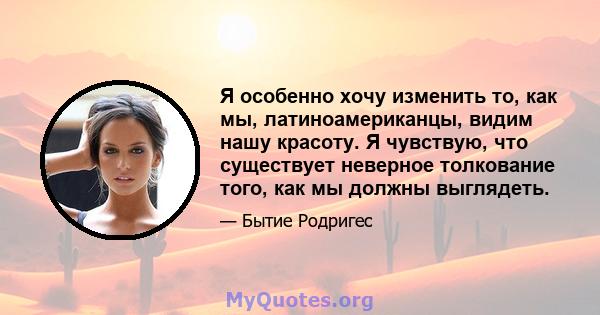 Я особенно хочу изменить то, как мы, латиноамериканцы, видим нашу красоту. Я чувствую, что существует неверное толкование того, как мы должны выглядеть.