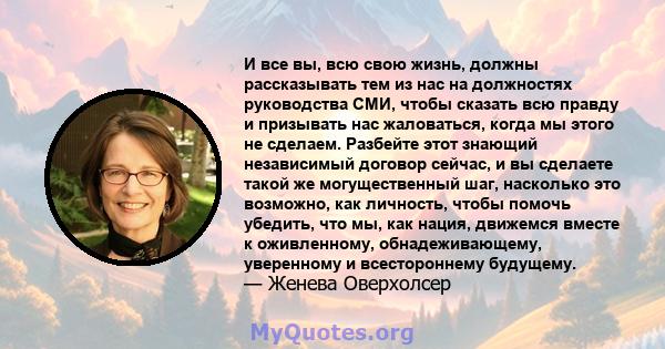 И все вы, всю свою жизнь, должны рассказывать тем из нас на должностях руководства СМИ, чтобы сказать всю правду и призывать нас жаловаться, когда мы этого не сделаем. Разбейте этот знающий независимый договор сейчас, и 