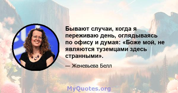 Бывают случаи, когда я переживаю день, оглядываясь по офису и думая: «Боже мой, не являются туземцами здесь странными».