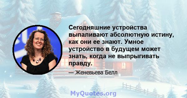 Сегодняшние устройства выпаливают абсолютную истину, как они ее знают. Умное устройство в будущем может знать, когда не выпрыгивать правду.