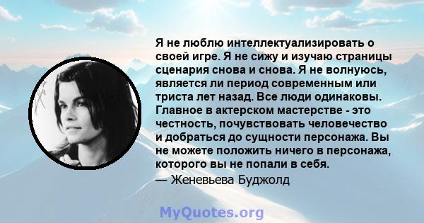 Я не люблю интеллектуализировать о своей игре. Я не сижу и изучаю страницы сценария снова и снова. Я не волнуюсь, является ли период современным или триста лет назад. Все люди одинаковы. Главное в актерском мастерстве - 