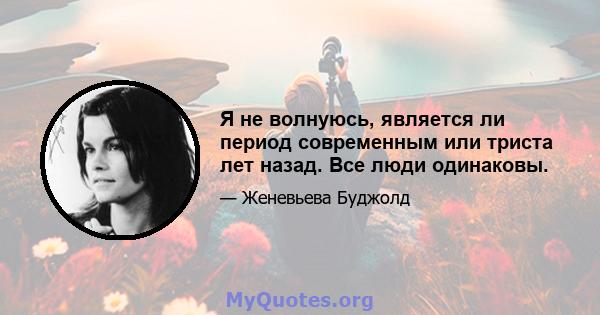 Я не волнуюсь, является ли период современным или триста лет назад. Все люди одинаковы.