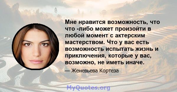 Мне нравится возможность, что что -либо может произойти в любой момент с актерским мастерством. Что у вас есть возможность испытать жизнь и приключения, которые у вас, возможно, не иметь иначе.