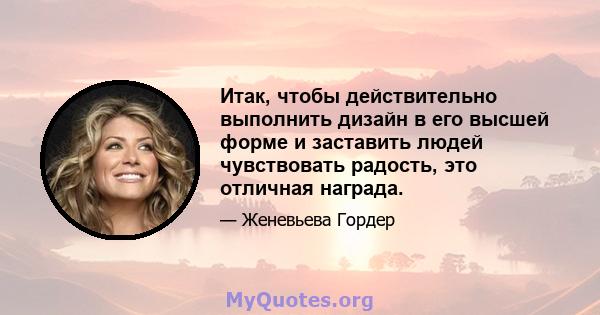 Итак, чтобы действительно выполнить дизайн в его высшей форме и заставить людей чувствовать радость, это отличная награда.