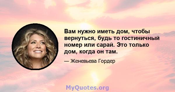 Вам нужно иметь дом, чтобы вернуться, будь то гостиничный номер или сарай. Это только дом, когда он там.