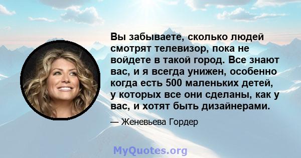 Вы забываете, сколько людей смотрят телевизор, пока не войдете в такой город. Все знают вас, и я всегда унижен, особенно когда есть 500 маленьких детей, у которых все они сделаны, как у вас, и хотят быть дизайнерами.