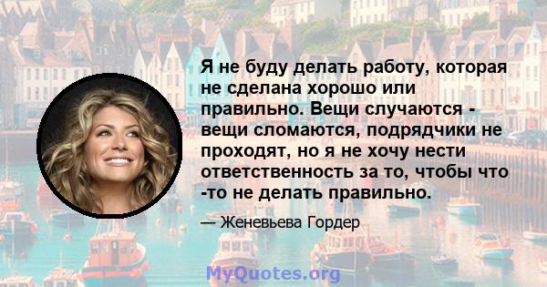 Я не буду делать работу, которая не сделана хорошо или правильно. Вещи случаются - вещи сломаются, подрядчики не проходят, но я не хочу нести ответственность за то, чтобы что -то не делать правильно.