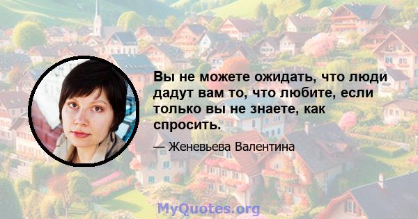 Вы не можете ожидать, что люди дадут вам то, что любите, если только вы не знаете, как спросить.