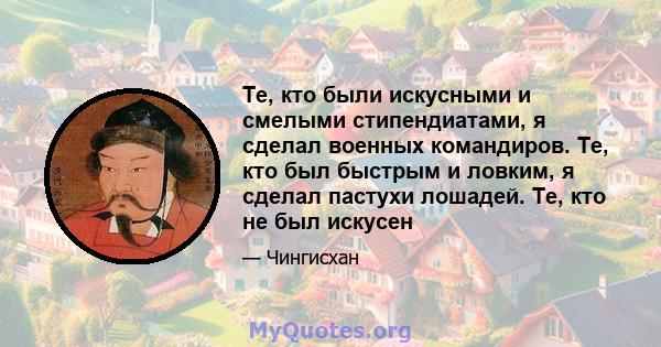 Те, кто были искусными и смелыми стипендиатами, я сделал военных командиров. Те, кто был быстрым и ловким, я сделал пастухи лошадей. Те, кто не был искусен