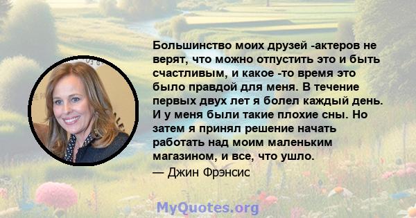 Большинство моих друзей -актеров не верят, что можно отпустить это и быть счастливым, и какое -то время это было правдой для меня. В течение первых двух лет я болел каждый день. И у меня были такие плохие сны. Но затем