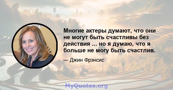 Многие актеры думают, что они не могут быть счастливы без действия ... но я думаю, что я больше не могу быть счастлив.