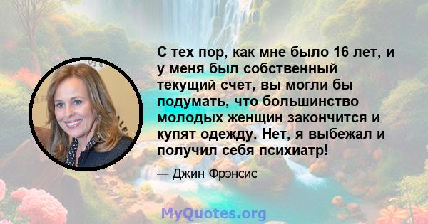 С тех пор, как мне было 16 лет, и у меня был собственный текущий счет, вы могли бы подумать, что большинство молодых женщин закончится и купят одежду. Нет, я выбежал и получил себя психиатр!