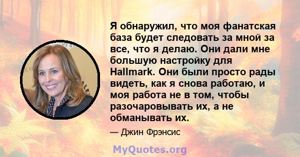 Я обнаружил, что моя фанатская база будет следовать за мной за все, что я делаю. Они дали мне большую настройку для Hallmark. Они были просто рады видеть, как я снова работаю, и моя работа не в том, чтобы разочаровывать 