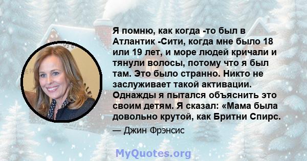 Я помню, как когда -то был в Атлантик -Сити, когда мне было 18 или 19 лет, и море людей кричали и тянули волосы, потому что я был там. Это было странно. Никто не заслуживает такой активации. Однажды я пытался объяснить