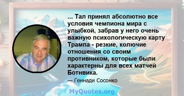 ... Тал принял абсолютно все условия чемпиона мира с улыбкой, забрав у него очень важную психологическую карту Трампа - резкие, колючие отношения со своим противником, которые были характерны для всех матчей Ботнвика.