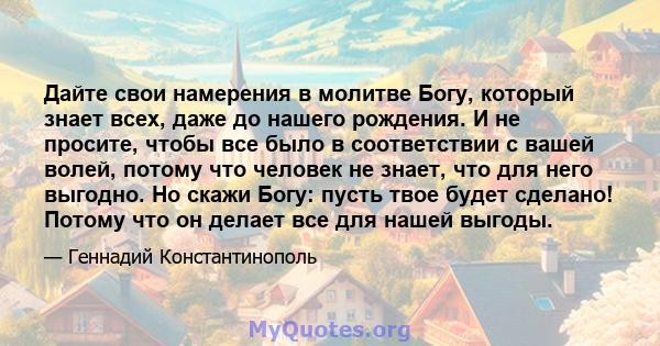 Дайте свои намерения в молитве Богу, который знает всех, даже до нашего рождения. И не просите, чтобы все было в соответствии с вашей волей, потому что человек не знает, что для него выгодно. Но скажи Богу: пусть твое