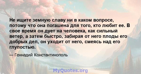 Не ищите земную славу ни в каком вопросе, потому что она погашена для того, кто любит ее. В свое время он дует на человека, как сильный ветер, а затем быстро, забирая от него плоды его добрых дел, он уходит от него,