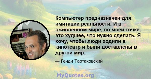 Компьютер предназначен для имитации реальности. И в оживленном мире, по моей точке, это худшее, что нужно сделать. Я хочу, чтобы люди ходили в кинотеатр и были доставлены в другой мир.