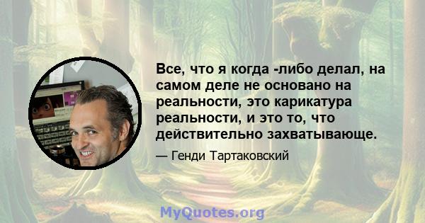 Все, что я когда -либо делал, на самом деле не основано на реальности, это карикатура реальности, и это то, что действительно захватывающе.