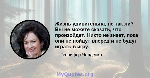 Жизнь удивительна, не так ли? Вы не можете сказать, что произойдет. Никто не знает, пока они не пойдут вперед и не будут играть в игру.