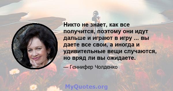 Никто не знает, как все получится, поэтому они идут дальше и играют в игру ... вы даете все свои, а иногда и удивительные вещи случаются, но вряд ли вы ожидаете.