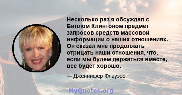 Несколько раз я обсуждал с Биллом Клинтоном предмет запросов средств массовой информации о наших отношениях. Он сказал мне продолжать отрицать наши отношения, что, если мы будем держаться вместе, все будет хорошо.