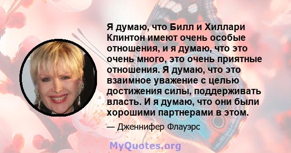 Я думаю, что Билл и Хиллари Клинтон имеют очень особые отношения, и я думаю, что это очень много, это очень приятные отношения. Я думаю, что это взаимное уважение с целью достижения силы, поддерживать власть. И я думаю, 