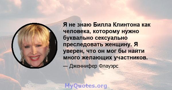 Я не знаю Билла Клинтона как человека, которому нужно буквально сексуально преследовать женщину. Я уверен, что он мог бы найти много желающих участников.