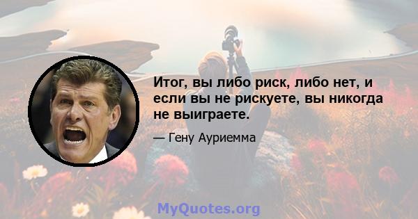 Итог, вы либо риск, либо нет, и если вы не рискуете, вы никогда не выиграете.