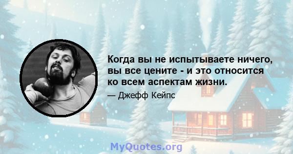 Когда вы не испытываете ничего, вы все цените - и это относится ко всем аспектам жизни.