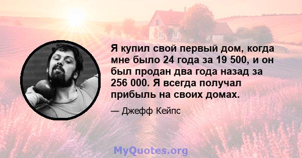 Я купил свой первый дом, когда мне было 24 года за 19 500, и он был продан два года назад за 256 000. Я всегда получал прибыль на своих домах.