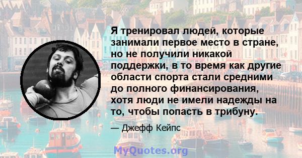 Я тренировал людей, которые занимали первое место в стране, но не получили никакой поддержки, в то время как другие области спорта стали средними до полного финансирования, хотя люди не имели надежды на то, чтобы