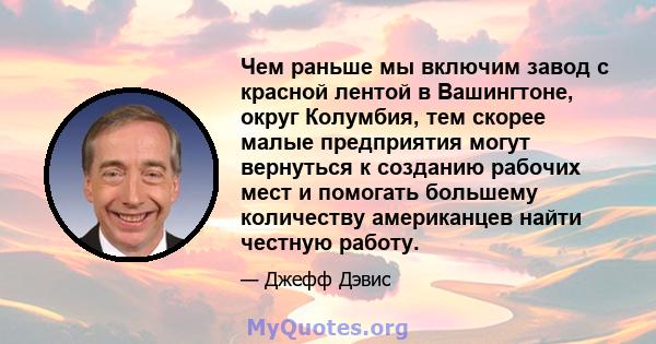 Чем раньше мы включим завод с красной лентой в Вашингтоне, округ Колумбия, тем скорее малые предприятия могут вернуться к созданию рабочих мест и помогать большему количеству американцев найти честную работу.