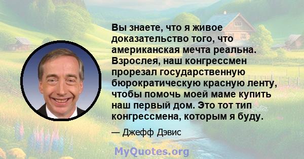 Вы знаете, что я живое доказательство того, что американская мечта реальна. Взрослея, наш конгрессмен прорезал государственную бюрократическую красную ленту, чтобы помочь моей маме купить наш первый дом. Это тот тип