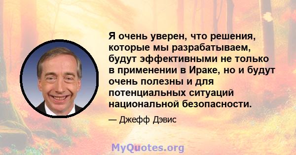 Я очень уверен, что решения, которые мы разрабатываем, будут эффективными не только в применении в Ираке, но и будут очень полезны и для потенциальных ситуаций национальной безопасности.