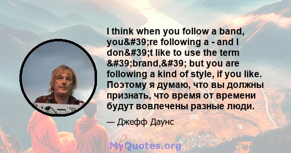 I think when you follow a band, you're following a - and I don't like to use the term 'brand,' but you are following a kind of style, if you like. Поэтому я думаю, что вы должны признать, что время от