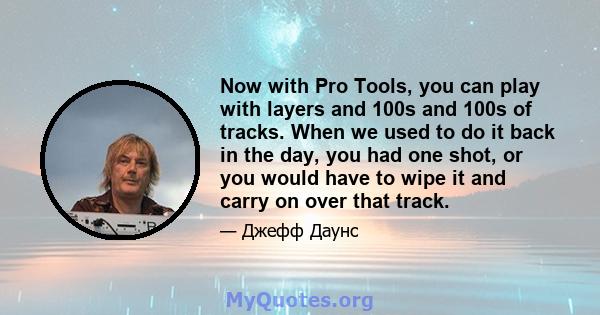 Now with Pro Tools, you can play with layers and 100s and 100s of tracks. When we used to do it back in the day, you had one shot, or you would have to wipe it and carry on over that track.