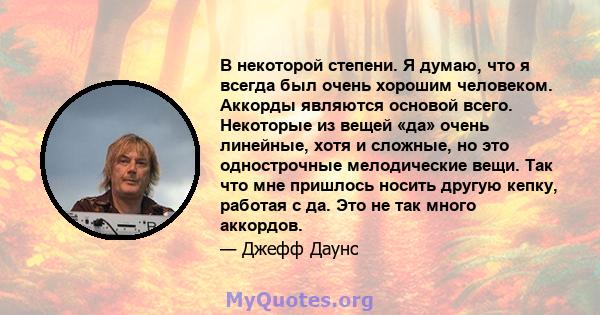 В некоторой степени. Я думаю, что я всегда был очень хорошим человеком. Аккорды являются основой всего. Некоторые из вещей «да» очень линейные, хотя и сложные, но это однострочные мелодические вещи. Так что мне пришлось 