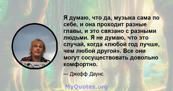 Я думаю, что да, музыка сама по себе, и она проходит разные главы, и это связано с разными людьми. Я не думаю, что это случай, когда «любой год лучше, чем любой другой». Все они могут сосуществовать довольно комфортно.