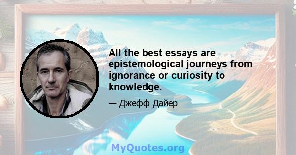 All the best essays are epistemological journeys from ignorance or curiosity to knowledge.