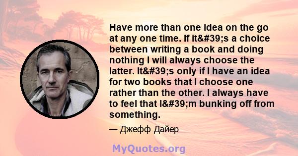 Have more than one idea on the go at any one time. If it's a choice between writing a book and doing nothing I will always choose the latter. It's only if I have an idea for two books that I choose one rather