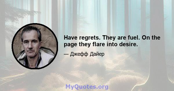 Have regrets. They are fuel. On the page they flare into desire.