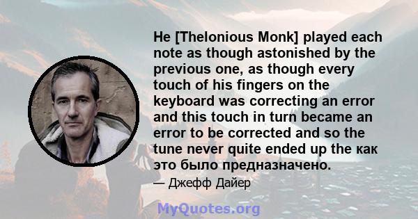 He [Thelonious Monk] played each note as though astonished by the previous one, as though every touch of his fingers on the keyboard was correcting an error and this touch in turn became an error to be corrected and so